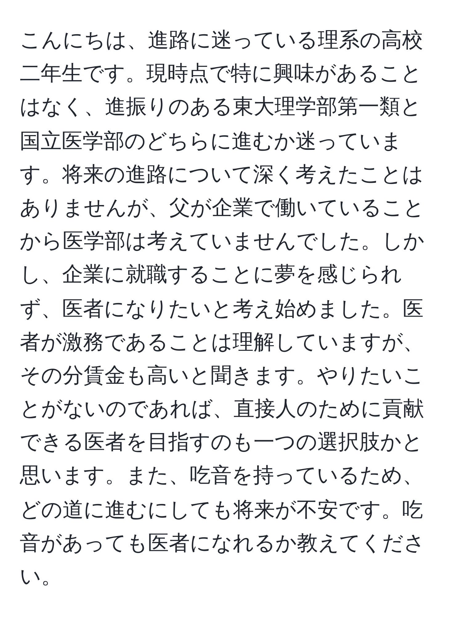 こんにちは、進路に迷っている理系の高校二年生です。現時点で特に興味があることはなく、進振りのある東大理学部第一類と国立医学部のどちらに進むか迷っています。将来の進路について深く考えたことはありませんが、父が企業で働いていることから医学部は考えていませんでした。しかし、企業に就職することに夢を感じられず、医者になりたいと考え始めました。医者が激務であることは理解していますが、その分賃金も高いと聞きます。やりたいことがないのであれば、直接人のために貢献できる医者を目指すのも一つの選択肢かと思います。また、吃音を持っているため、どの道に進むにしても将来が不安です。吃音があっても医者になれるか教えてください。