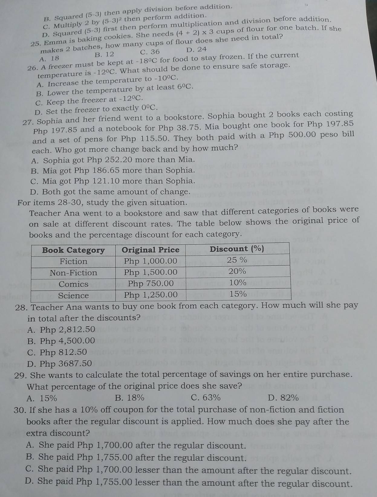 B. Squared (5-3) then apply division before addition.
C. Multiply 2 by (5-3)^2 then perform addition.
D. Squared (5-3) first then perform multiplication and division before addition .
25. Emma is baking cookies. She needs (4+2)* 3 cups of flour for one batch. If she
makes 2 batches, how many cups of flour does she need in total?
A. 18 B. 12 C. 36 D. 24
26. A freezer must be kept at -18°C for food to stay frozen. If the current
temperature is -12°C. What should be done to ensure safe storage.
A. Increase the temperature to -10°C.
B. Lower the temperature by at least 6°C.
C. Keep the freezer at -12°C.
D. Set the freezer to exactly 0°C.
27. Sophia and her friend went to a bookstore. Sophia bought 2 books each costing
Php 197.85 and a notebook for Php 38.75. Mia bought one book for Php 197.85
and a set of pens for Php 115.50. They both paid with a Php 500.00 peso bill
each. Who got more change back and by how much?
A. Sophia got Php 252.20 more than Mia.
B. Mia got Php 186.65 more than Sophia.
C. Mia got Php 121.10 more than Sophia.
D. Both got the same amount of change.
For items 28-30, study the given situation.
Teacher Ana went to a bookstore and saw that different categories of books were
on sale at different discount rates. The table below shows the original price of
books and the percentage discount for each category.
28. Teacher Ana wants to buy one book from each category. How much will she pay
in total after the discounts?
A. Php 2,812.50
B. Php 4,500.00
C. Php 812.50
D. Php 3687.50
29. She wants to calculate the total percentage of savings on her entire purchase.
What percentage of the original price does she save?
A. 15% B. 18% C. 63% D. 82%
30. If she has a 10% off coupon for the total purchase of non-fiction and fiction
books after the regular discount is applied. How much does she pay after the
extra discount?
A. She paid Php 1,700.00 after the regular discount.
B. She paid Php 1,755.00 after the regular discount.
C. She paid Php 1,700.00 lesser than the amount after the regular discount.
D. She paid Php 1,755.00 lesser than the amount after the regular discount.