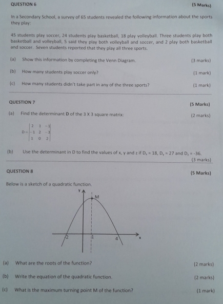 In a Secondary School, a survey of 65 students revealed the following information about the sports 
they play:
45 students play soccer, 24 students play basketball, 18 play volleyball. Three students play both 
basketball and volleyball, 5 said they play both volleyball and soccer, and 2 play both basketball 
and soccer. Seven students reported that they play all three sports. 
(a) Show this information by completing the Venn Diagram. (3 marks) 
(b) How many students play soccer only? (1 mark) 
(c) How many students didn't take part in any of the three sports? (1 mark) 
QUESTION 7 (5 Marks) 
(a) Find the determinant D of the 3* 3 square matrix: (2 marks)
D=beginvmatrix 2&1&-1 -1&2&-3 1&0&2endvmatrix
(b) Use the determinant in D to find the values of x, y and z if D_x=18, D_y=27 and D_2=-36. 
(3 marks) 
QUESTION 8 (5 Marks) 
Below is a sketch of a quadratic function. 
(a) What are the roots of the function? (2 marks 
(b) Write the equation of the quadratic function. (2 marks) 
(c) What is the maximum turning point M of the function? (1 mark)