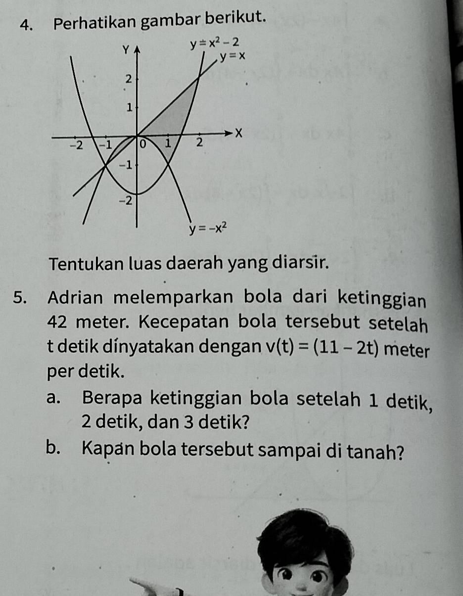 Perhatikan gambar berikut.
Tentukan luas daerah yang diarsir.
5. Adrian melemparkan bola dari ketinggian
42 meter. Kecepatan bola tersebut setelah
t detik dínyatakan dengan v(t)=(11-2t) meter
per detik.
a. Berapa ketinggian bola setelah 1 detik,
2 detik, dan 3 detik?
b. Kapan bola tersebut sampai di tanah?