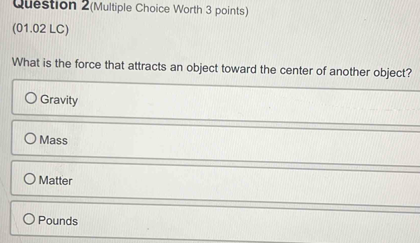 Question 2(Multiple Choice Worth 3 points)
(01.02 LC)
What is the force that attracts an object toward the center of another object?
Gravity
Mass
Matter
Pounds