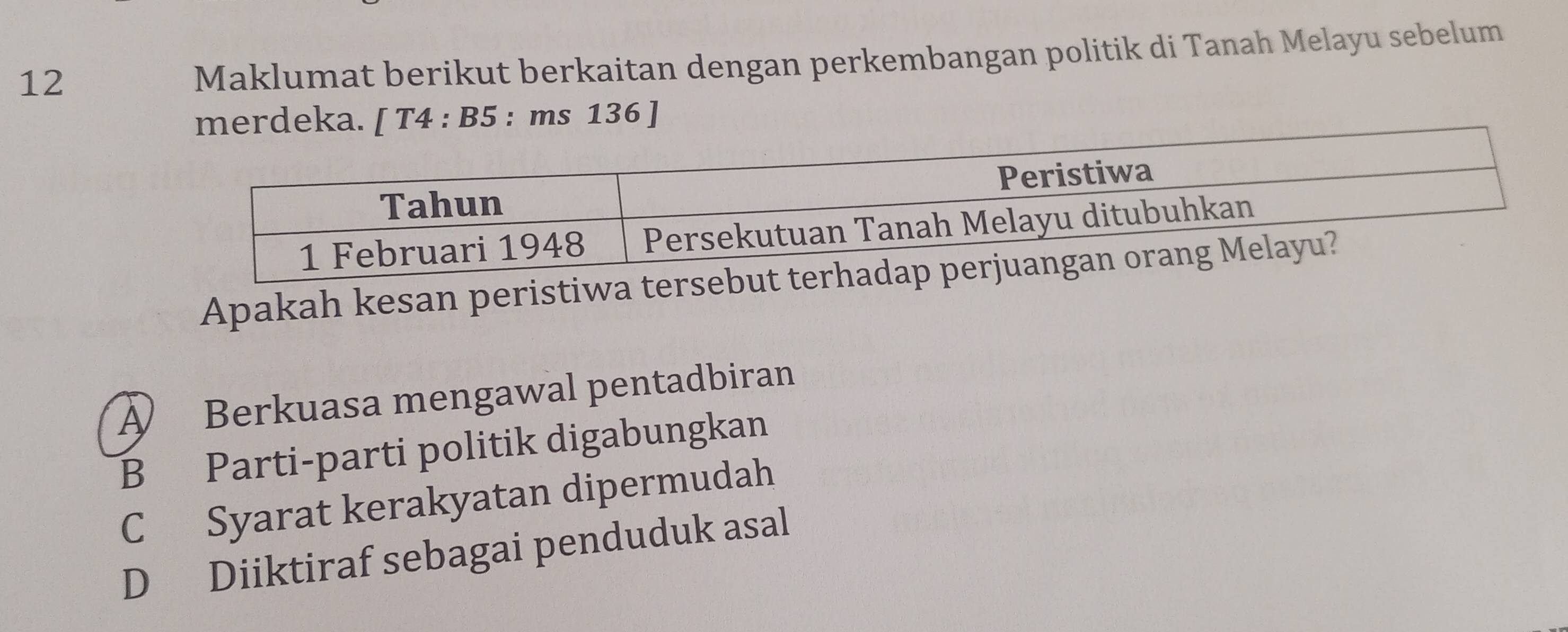 Maklumat berikut berkaitan dengan perkembangan politik di Tanah Melayu sebelum
merdeka. [ T4 : B5 : ms 136 ]
Apakah kesan peristiw
A Berkuasa mengawal pentadbiran
B Parti-parti politik digabungkan
C Syarat kerakyatan dipermudah
D Diiktiraf sebagai penduduk asal