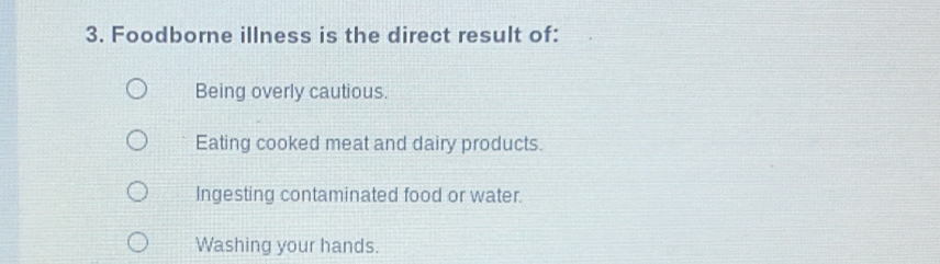 Foodborne illness is the direct result of:
Being overly cautious.
Eating cooked meat and dairy products.
Ingesting contaminated food or water.
Washing your hands.