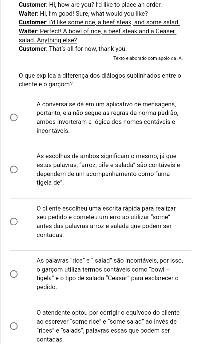Customer: Hi, how are you? I'd like to place an order.
Waiter: Hi, I'm good! Sure, what would you like?
Customer: I'd like some rice, a beef steak, and some salad.
Waiter: Perfect! A bowl of rice, a beef steak and a Ceaser
salad. Anything else?
Customer: That's all for now, thank you.
Texto elaborado com apoio da IA.
O que explica a diferença dos diálogos sublinhados entre o
cliente e o garçom?
A conversa se dá em um aplicativo de mensagens,
portanto, ela não segue as regras da norma padrão,
ambos inverteram a lógica dos nomes contáveis e
incontáveis.
As escolhas de ambos significam o mesmo, já que
estas palavras, “arroz, bife e salada” são contáveis e
dependem de um acompanhamento como “uma
tigela de”.
O cliente escolheu uma escrita rápida para realizar
seu pedido e cometeu um erro ao utilizar “some”
antes das palavras arroz e salada que podem ser
contadas.
As palavras “rice” e “ salad” são incontáveis, por isso,
o garçom utiliza termos contáveis como “bowl -
tigela” e o tipo de salada “Ceasar” para esclarecer o
pedido.
O atendente optou por corrigir o equívoco do cliente
ao escrever “some rice” e “some salad” ao invés de
“rices” e “salads”, palavras essas que podem ser
contadas.