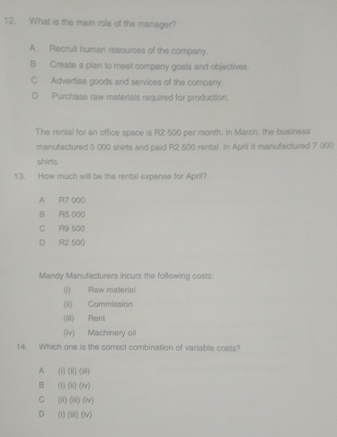 What is the main role of the manager?
A Recruit human resources of the company.
B Create a plan to meet company goals and objectives.
C Advertise goods and services of the company.
D Purchase raw materials required for production.
The rental for an office space is R2 500 per month. In March, the business
manufactured 5 000 shirls and paid R2 500 rental. In April it manufactured 7 000
shirts .
13. How much will be the rental expense for April?
A R7 000.
B R15 000
C R9 500
D R2 500
Mandy Manufacturers incurs the following costs:
(i) Raw material
(ii) Commission
(iii) Rent
(iv) Machinery oil
14. Which one is the correct combination of variable costs?
A (i) (ii)(m)
B (i) (ii)(iv)
C (ii) (lil)(lv)
D (i) (iii)(iv)