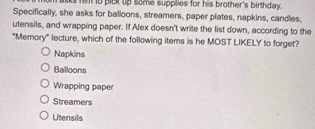 sks him to pick up some supplies for his brother's birthday.
Specifically, she asks for balloons, streamers, paper plates, napkins, candles,
utensils, and wrapping paper. If Alex doesn't write the list down, according to the
"Memory" lecture, which of the following items is he MOST LIKELY to forget?
Napkins
Balloons
Wrapping paper
Streamers
Utensils