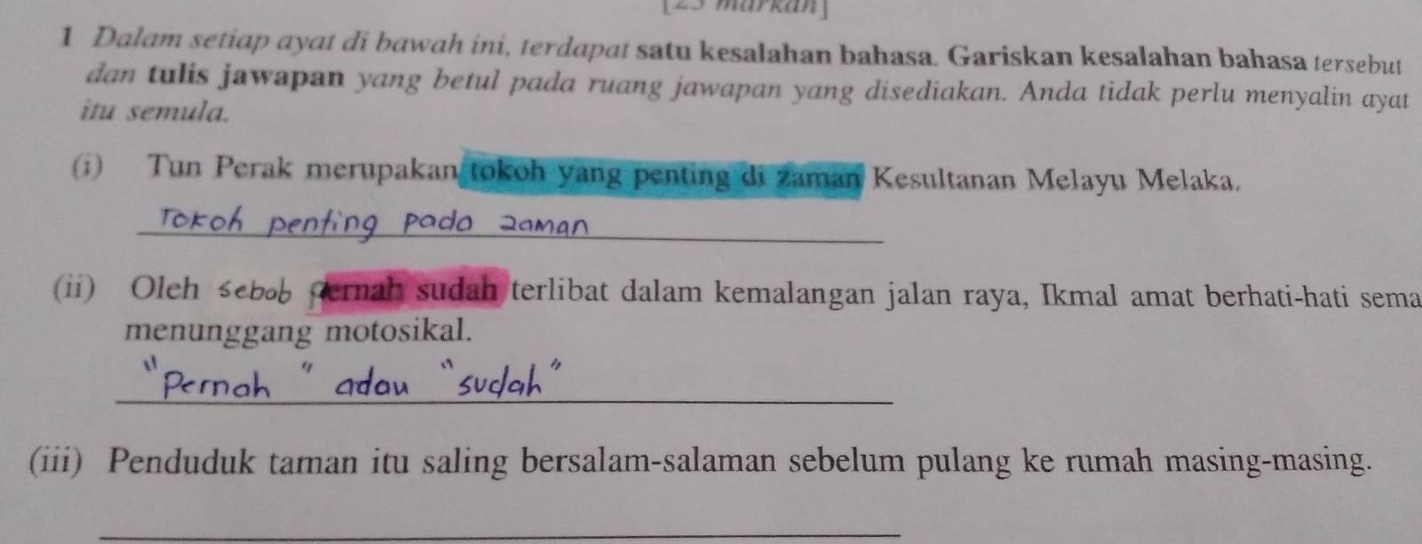 [23 märkan] 
1 Dalam setiap ayat di bawah ini, terdapat satu kesalahan bahasa. Gariskan kesalahan bahasa tersebut 
dan tulis jawapan yang betul pada ruang jawapan yang disediakan. Anda tidak perlu menyalin ayat 
itu semula. 
(i) Tun Perak merupakan tokoh yang penting di zaman Kesultanan Melayu Melaka. 
_ 
(ii) Oleh seba pernah sudah terlibat dalam kemalangan jalan raya, Ikmal amat berhati-hati sema 
menunggang motosikal. 
_ 
(iii) Penduduk taman itu saling bersalam-salaman sebelum pulang ke rumah masing-masing. 
_