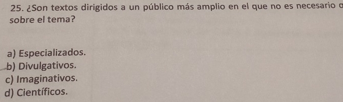 ¿Son textos dirigidos a un público más amplio en el que no es necesario o
sobre el tema?
a) Especializados.
b) Divulgativos.
c) Imaginativos.
d) Científicos.