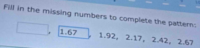 Fill in the missing numbers to complete the pattern:
1.67 1.92, 2.17, 2.42, 2.67