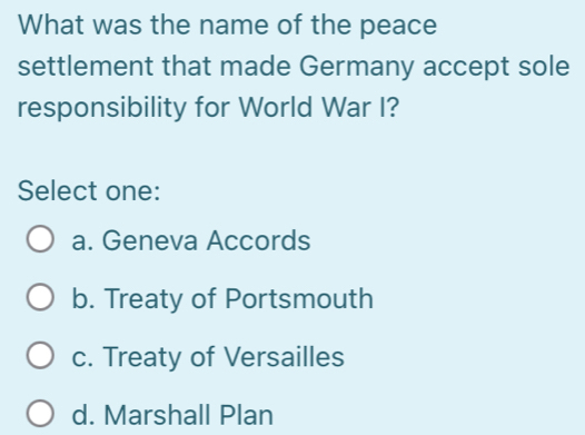 What was the name of the peace
settlement that made Germany accept sole
responsibility for World War I?
Select one:
a. Geneva Accords
b. Treaty of Portsmouth
c. Treaty of Versailles
d. Marshall Plan