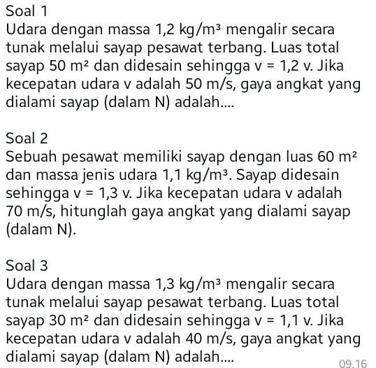 Soal 1 
Udara dengan massa 1, 2kg/m^3 mengalir secara 
tunak melalui sayap pesawat terbang. Luas total 
sayap 50m^2 dan didesain sehingga v=1,2v. . Jika 
kecepatan udara v adalah 50 m/s, gaya angkat yang 
dialami sayap (dalam N) adalah.... 
Soal 2 
Sebuah pesawat memiliki sayap dengan luas 60m^2
dan massa jenis udara 1, 1kg/m^3. Sayap didesain 
sehingga v=1,3v : Jika kecepatan udara v adalah
70 m/s, hitunglah gaya angkat yang dialami sayap 
(dalam N). 
Soal 3 
Udara dengan massa 1, 3kg/m^3 mengalir secara 
tunak melalui sayap pesawat terbang. Luas total 
sayap 30m^2 dan didesain sehingga v=1,1v. . Jika 
kecepatan udara v adalah 40 m/s, gaya angkat yang 
dialami sayap (dalam N) adalah.... 09.16