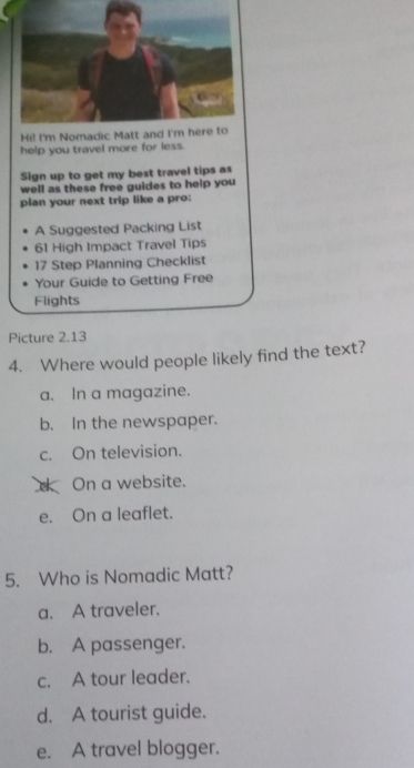 help you travel more for less.
Sign up to get my best travel tips as
well as these free guides to help you
plan your next trip like a pro:
A Suggested Packing List
61 High Impact Travel Tips
17 Step Planning Checklist
Your Guide to Getting Free
Flights
Picture 2.13
4. Where would people likely find the text?
a. In a magazine.
b. In the newspaper.
c. On television.
d On a website.
e. On a leaflet.
5. Who is Nomadic Matt?
a. A traveler.
b. A passenger.
c. A tour leader.
d. A tourist guide.
e. A travel blogger.
