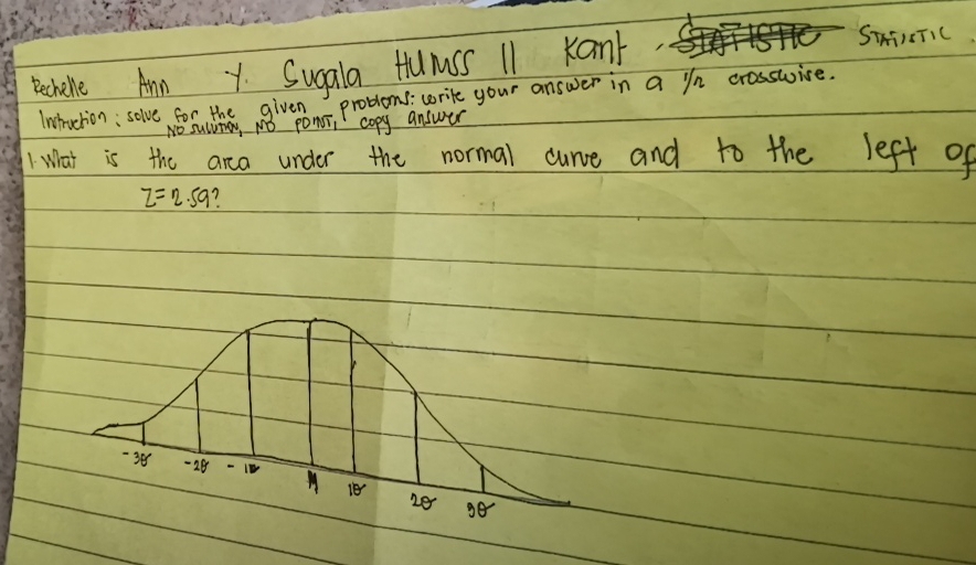 pechene Ann Y Sugala Hlumss 11 Kant 
STATIETIC 
Inctruction; solve for the given problems : write your answer in a in crosswise. 
No sucumay, NO ponoi copy answer 
1 What is the arca under the normal curce and to the left of
z=2.59 7