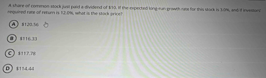 A share of common stock just paid a dividend of $10. If the expected long-run growth rate for this stock is 3.0%, and if investors'
required rate of return is 12.0%, what is the stock price?
A $120.56
B $116.33
C $117.78
D $114.44