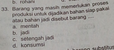 b. rohani
33. Barang yang masih memerlukan proses
produksi untuk dijadikan bahan siap pakai
atau bahan jadi disebut barang ....
a. mentah
b.jadi
c. setengah jadi
d. konsumsi