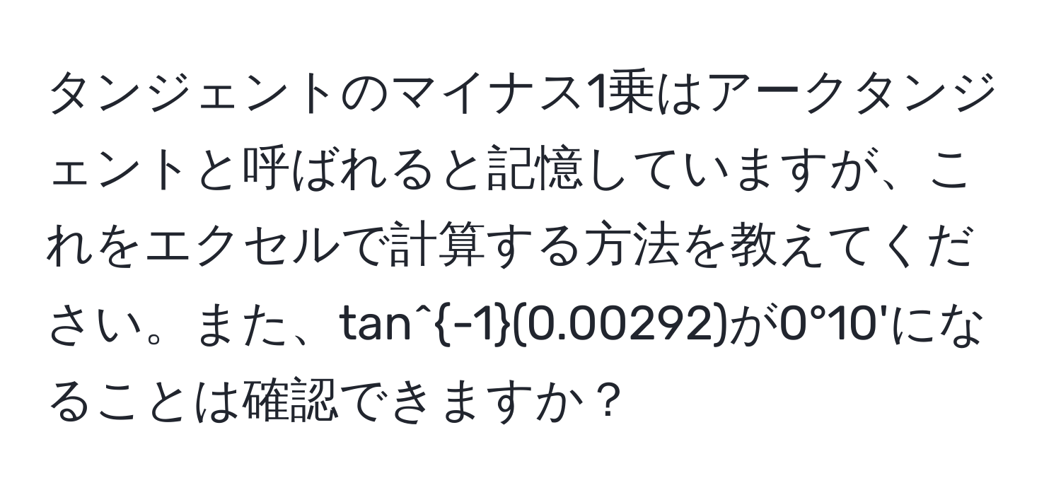 タンジェントのマイナス1乗はアークタンジェントと呼ばれると記憶していますが、これをエクセルで計算する方法を教えてください。また、tan^(-1)(0.00292)が0°10'になることは確認できますか？