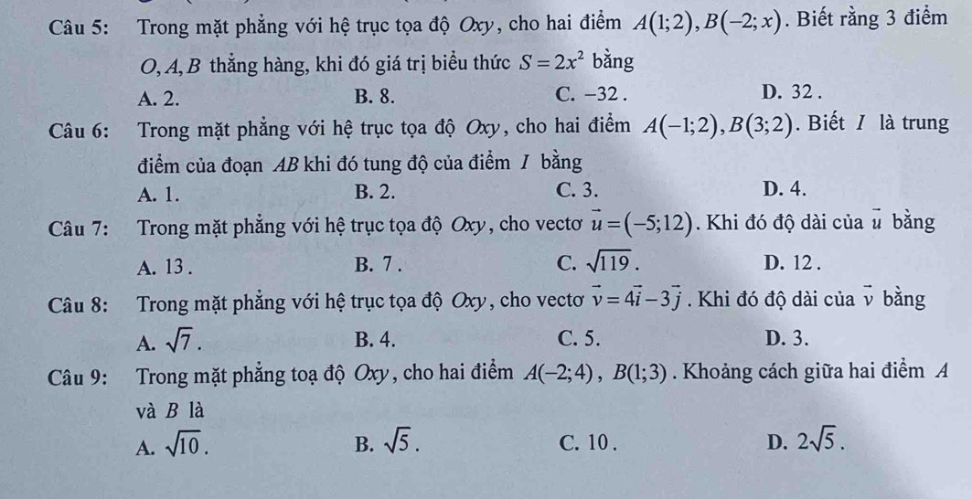 Trong mặt phẳng với hệ trục tọa độ Oxy, cho hai điểm A(1;2), B(-2;x). Biết rằng 3 điểm
O, A, B thẳng hàng, khi đó giá trị biểu thức S=2x^2 bằng
A. 2. B. 8. C. −32. D. 32.
Câu 6: : Trong mặt phẳng với hệ trục tọa độ Oxy, cho hai điểm A(-1;2), B(3;2). Biết / là trung
điểm của đoạn AB khi đó tung độ của điểm / bằng
A. 1. B. 2. C. 3. D. 4.
Câu 7: Trong mặt phẳng với hệ trục tọa độ Oxy, cho vectơ vector u=(-5;12). Khi đó độ dài của vector u bằng
A. 13. B. 7. C. sqrt(119). D. 12.
Câu 8: Trong mặt phẳng với hệ trục tọa độ Oxy, cho vectơ vector v=4vector i-3vector j. Khi đó độ dài của vector v bằng
A. sqrt(7). B. 4. C. 5. D. 3.
Câu 9: Trong mặt phẳng toạ độ Oxy, cho hai điểm A(-2;4), B(1;3). Khoảng cách giữa hai điểm A
và B là
A. sqrt(10). sqrt(5). C. 10 . D. 2sqrt(5). 
B.