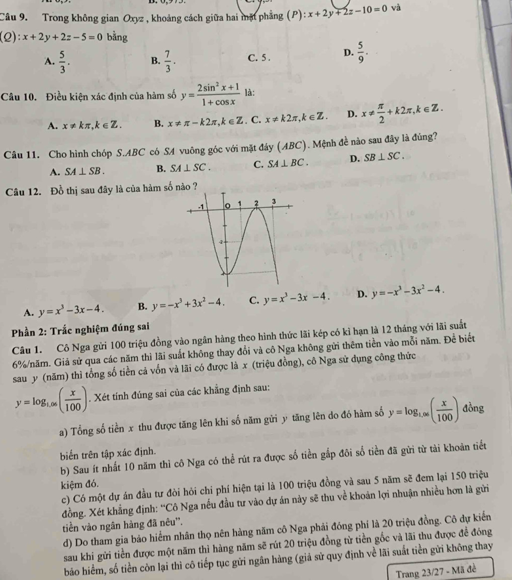 Trong không gian Oxyz , khoảng cách giữa hai mặt phẳng (P): x+2y+2z-10=0 và
(Q):x+2y+2z-5=0 bằng
A.  5/3 .  7/3 . C. 5 .
B.
D.  5/9 .
Câu 10. Điều kiện xác định của hàm số y= (2sin^2x+1)/1+cos x  là:
A. x!= kπ ,k∈ Z. B. x!= π -k2π ,k∈ Z. C. x!= k2π ,k∈ Z. D. x!=  π /2 +k2π ,k∈ Z.
Câu 11. Cho hình chóp S.ABC có SA vuông góc với mặt đáy (ABC). Mệnh đề nào sau đây là đúng?
A. SA⊥ SB. B. SA⊥ SC. C. SA⊥ BC. D. SB⊥ SC.
Câu 12. Đồ thị sau đây là của hàm số nào ?
A. y=x^3-3x-4. B. y=-x^3+3x^2-4. C. y=x^3-3x-4. D. y=-x^3-3x^2-4.
Phần 2: Trắc nghiệm đúng sai
Câu 1. Cô Nga gửi 100 triệu đồng vào ngân hàng theo hình thức lãi kép có kì hạn là 12 tháng với lãi suất
6%/năm. Giả sử qua các năm thì lãi suất không thay đổi và cô Nga không gửi thêm tiền vào mỗi năm. Đề biết
sau y (năm) thì tổng số tiền cả vốn và lãi có được là x (triệu đồng), cô Nga sử dụng công thức
y=log _1,06( x/100 ). Xét tính đúng sai của các khẳng định sau:
a) Tổng số tiền x thu được tăng lên khi số năm gửi y tăng lên do đó hàm số y=log _1.06( x/100 ) đồng
biến trên tập xác định.
b) Sau ít nhất 10 năm thì cô Nga có thể rút ra được số tiền gấp đôi số tiền đã gửi từ tài khoản tiết
kiệm đó.
c) Có một dự án đầu tư đòi hỏi chi phí hiện tại là 100 triệu đồng và sau 5 năm sẽ đem lại 150 triệu
đồng. Xét khẳng định: “Cô Nga nếu đầu tư vào dự án này sẽ thu về khoản lợi nhuận nhiều hơn là gửi
tiền vào ngân hàng đã nêu”'.
d) Do tham gia bảo hiểm nhân thọ nên hàng năm cô Nga phải đóng phí là 20 triệu đồng. Cô dự kiến
sau khi gửi tiền được một năm thì hàng năm sẽ rút 20 triệu đồng từ tiền gốc và lãi thu được đề đóng
bảo hiểm, số tiền còn lại thì cô tiếp tục gửi ngân hàng (giả sử quy định về lãi suất tiền gửi không thay
Trang 23/27 - Mã đề