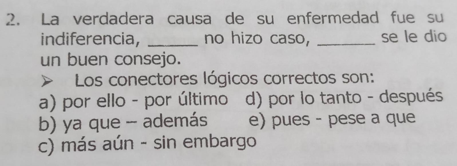 La verdadera causa de su enfermedad fue su
indiferencia, _no hizo caso, _se le dio
un buen consejo.
Los conectores lógicos correctos son:
a) por ello - por último d) por lo tanto - después
b) ya que - además e) pues - pese a que
c) más aún - sin embargo