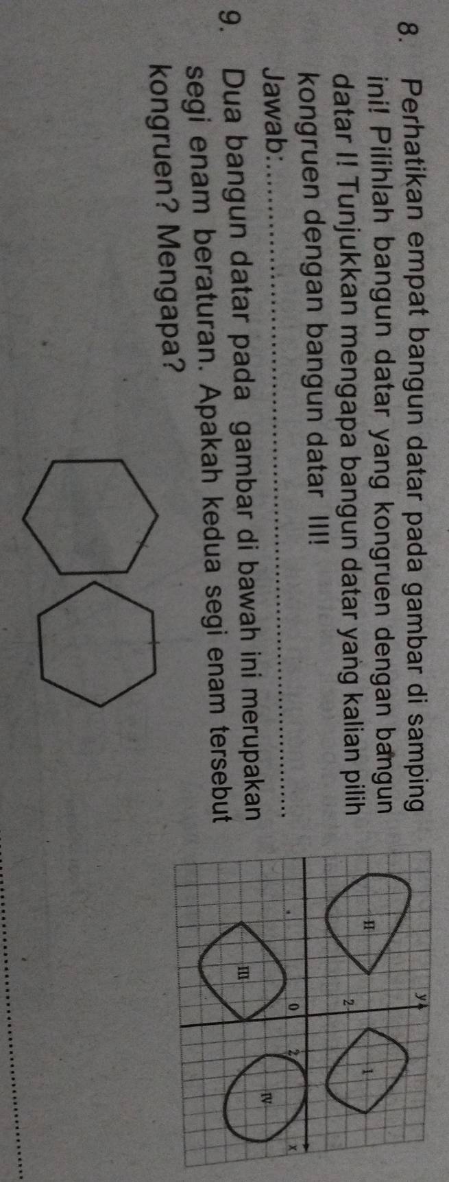 Perhatikan empat bangun datar pada gambar di samping 
ini! Pilihlah bangun datar yang kongruen dengan bangun 
datar I! Tunjukkan mengapa bangun datar yang kalian pilih 
kongruen dengan bangun datar III! 
Jawab:_ 
9. Dua bangun datar pada gambar di bawah ini merupakan 
segi enam beraturan. Apakah kedua segi enam tersebut 
kongruen? Mengapa?