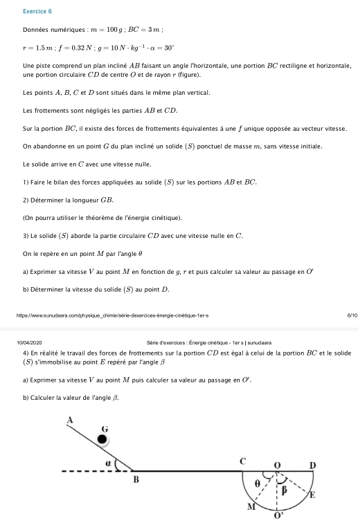 Données numériques : m=100g;BC=3m
r=1.5m;f=0.32N;g=10N· kg^(-1)· alpha =30°
Une piste comprend un plan incliné AB faisant un angle l'horizontale, une portion BC rectiliqne et horizontale,
une portion circulaire CD de centre O et de rayon γ (figure).
Les points A, B, C et D sont situés dans le même plan vertical.
Les frottements sont négligés les parties AB et CD,
Sur la portion BC, il existe des forces de frottements équivalentes à une f unique opposée au vecteur vitesse.
On abandonne en un point G du plan incliné un solide (S) ponctuel de masse m, sans vitesse initiale.
Le solide arrive en C avec une vitesse nulle.
1) Faire le bilan des forces appliquées au solide (S) sur les portions AB et BC,
2) Déterminer la longueur GB.
(On pourra utiliser le théorème de l'énergie cinétique).
3) Le solide (S) aborde la partie circulaire CD avec une vitesse nulle en C.
On le repère en un point M par l'angle 
a) Exprimer sa vitesse V au point M en fonction de g, r et puis calculer sa valeur au passage en O
b) Déterminer la vitesse du solide (S) au point D.
https://www.sunudaara.com/physique_chimie/série-dexercices-énergie-cinétique-1er-s 6/10
10/04/2020  Série d'exercices : Énergie cinétique - 1er s | sunudaara
4) En réalité le travail des forces de frottements sur la portion CD est égal à celui de la portion BC et le solide
(5) s''immobilise au point E repéré par l'angle 
a) Exprimer sa vitesse V au point M puis calculer sa valeur au passage en O'.
b) Calculer la valeur de l'angle .