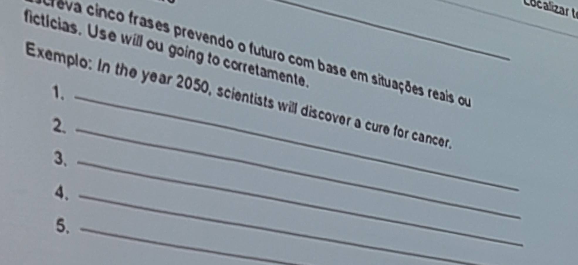 Localizart 
_ 
ficticias. Use will ou going to corretamente_ 
reva cinco frases prevendo o futuro com base em situações reais om 
1. 
Exemplo: In the year 2050, scientists will discover a cure for cancer 
2._ 
3、_ 
4._ 
5._