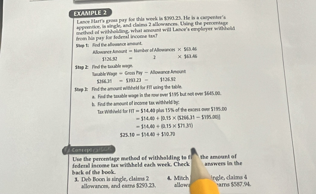 EXAMPLE 2 
Lance Hart's gross pay for this week is $393.23. He is a carpenter's 
apprentice, is single, and claims 2 allowances. Using the percentage 
method of withholding, what amount will Lance's employer withhold 
from his pay for federal income tax? 
Step 1: Find the allowance amount. 
Allowance Amount = Number of Allowances * $63.46
$126.92= 2 * $63.46
Step 2: Find the taxable wage. 
Taxable Wage =GrossPay- Allowance Amount
$266.31=$393.23- $126.92
Step 3: Find the amount withheld for FIT using the table. 
a. Find the taxable wage in the row over $195 but not over $645.00, 
b. Find the amount of income tax withheld by; 
Tax Withheld for FIT=$14.40 plus 15% of the excess over $195.00
=$14.40+[0.15* ($266.31-$195.00)]
=$14.40+(0.15* $71.31)
$25.10=$14.40+$10.70
Concept s c 
Use the percentage method of withholding to fi the amount of 
federal income tax withheld each week. Check answers in the 
back of the book. 
3. Deb Boon is single, claims 2 4. Mitch ingle, claims 4
allowances, and earns $293.23. allow arns $587.94.