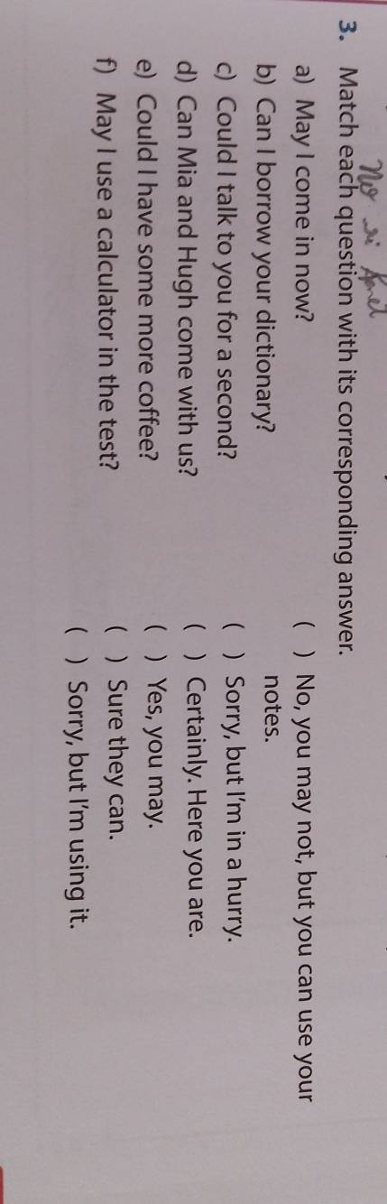 Match each question with its corresponding answer.
a) May I come in now? ( ) No, you may not, but you can use your
b) Can I borrow your dictionary? notes.

c) Could I talk to you for a second? ) Sorry, but I'm in a hurry.

d) Can Mia and Hugh come with us? ) Certainly. Here you are.
e) Could I have some more coffee?
 ) Yes, you may.
f) May I use a calculator in the test?
 )Sure they can.
 ) Sorry, but I'm using it.