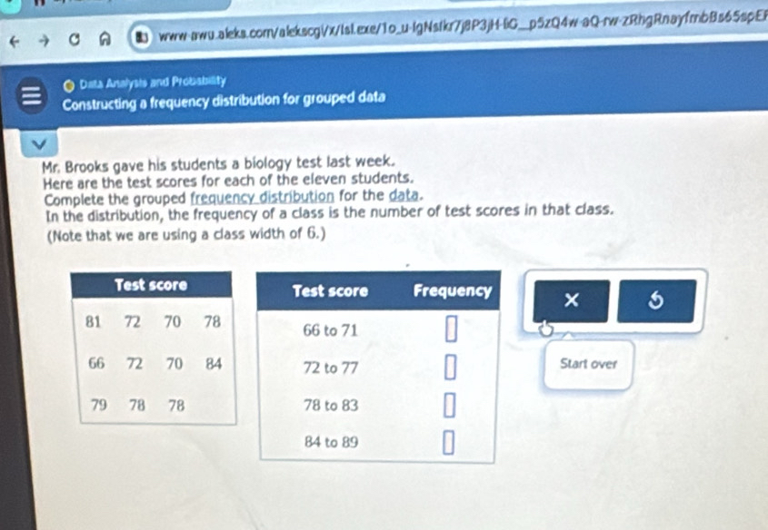 Data Analysis and Probability 
Constructing a frequency distribution for grouped data 
Mr. Brooks gave his students a biology test last week. 
Here are the test scores for each of the eleven students. 
Complete the grouped frequency distribution for the data. 
In the distribution, the frequency of a class is the number of test scores in that class. 
(Note that we are using a class width of 6.) 
× 
Start over