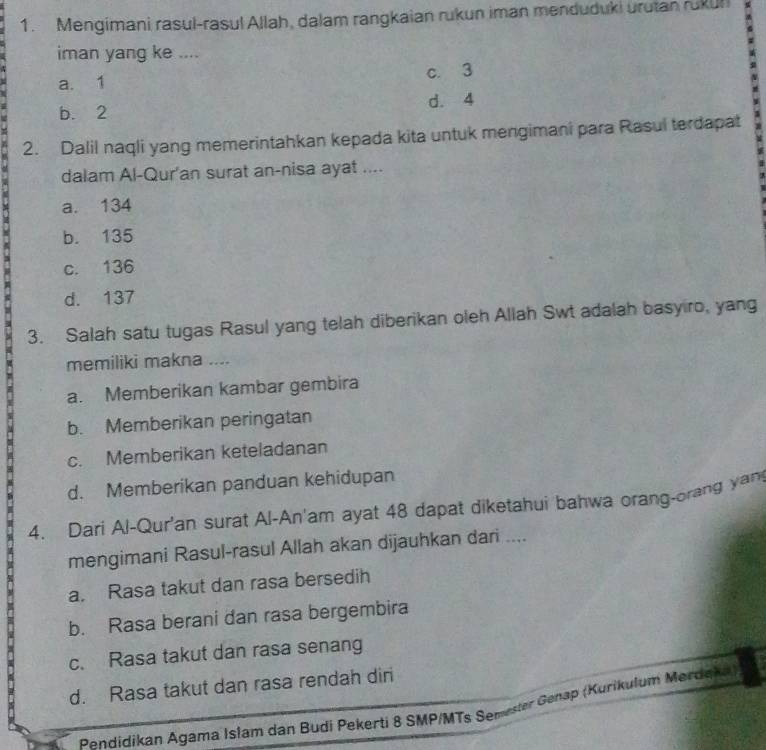 Mengimani rasul-rasul Allah, dalam rangkaian rukun iman menduduki urutan rukun
iman yang ke ....
a. 1 c. 3
7
b. 2 d. 4
2. Dalil naqli yang memerintahkan kepada kita untuk mengimani para Rasul terdapat
dalam Al-Qur'an surat an-nisa ayat ....
a. 134
b. 135
c. 136
d. 137
3. Salah satu tugas Rasul yang telah diberikan oleh Allah Swt adalah basyiro, yang
memiliki makna ....
a. Memberikan kambar gembira
b. Memberikan peringatan
c. Memberikan keteladanan
d. Memberikan panduan kehidupan
4. Dari Al-Qur'an surat Al-An'am ayat 48 dapat diketahui bahwa orang-orang yan
mengimani Rasul-rasul Allah akan dijauhkan dari ....
a. Rasa takut dan rasa bersedih
b. Rasa berani dan rasa bergembira
c. Rasa takut dan rasa senang
d. Rasa takut dan rasa rendah diri
Pendidikan Agama Islam dan Budi Pekerti 8 SMP/MTs Semester Genap (Kurikulum Merdeh