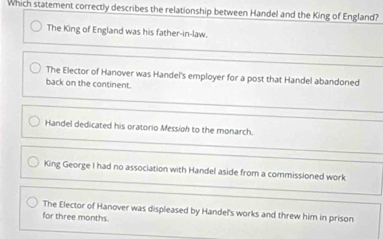 Which statement correctly describes the relationship between Handel and the King of England?
The King of England was his father-in-law.
The Elector of Hanover was Handel's employer for a post that Handel abandoned
back on the continent.
Handel dedicated his oratorio Messigh to the monarch.
King George I had no association with Handel aside from a commissioned work
The Elector of Hanover was displeased by Handel's works and threw him in prison
for three months.