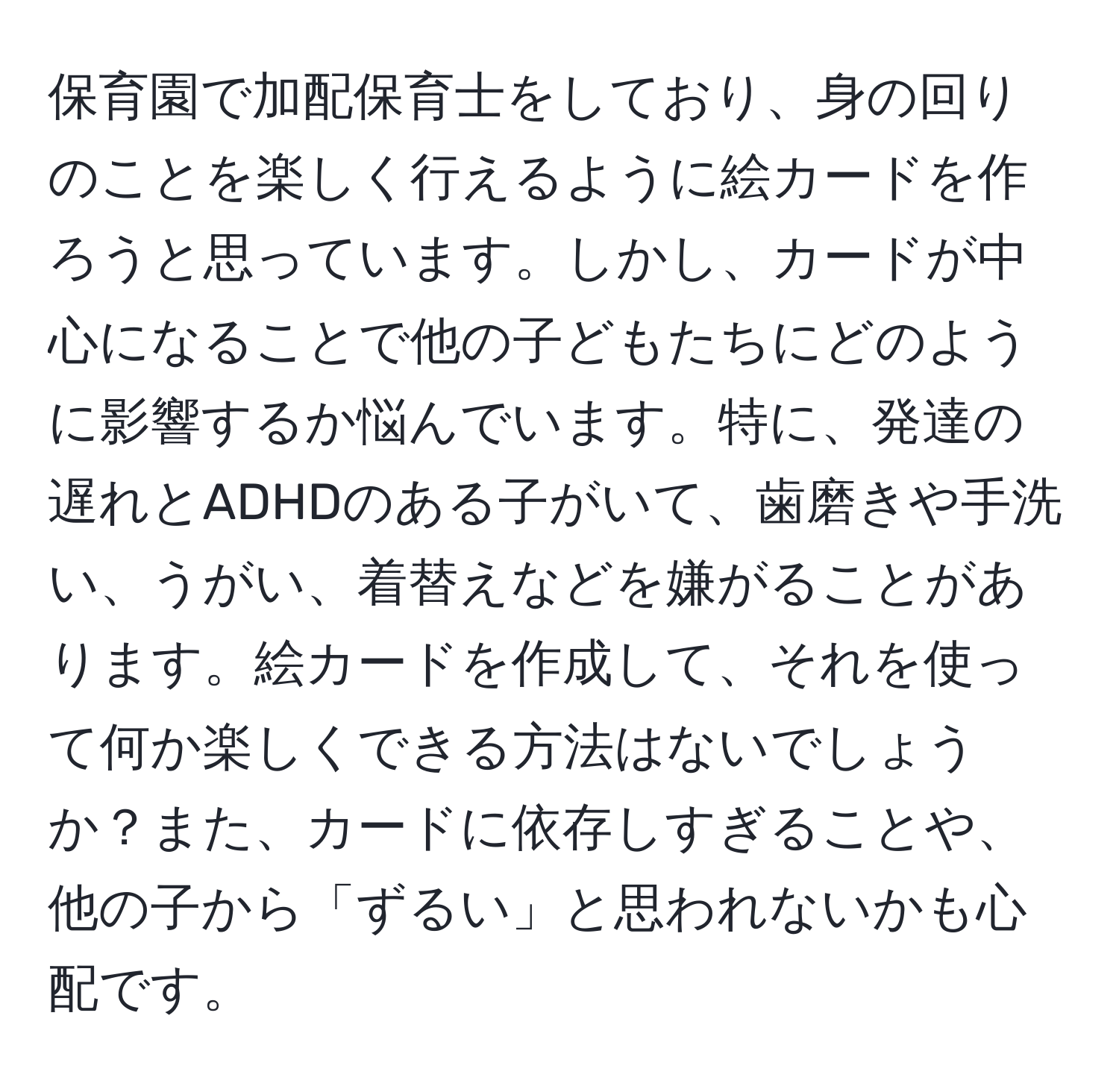 保育園で加配保育士をしており、身の回りのことを楽しく行えるように絵カードを作ろうと思っています。しかし、カードが中心になることで他の子どもたちにどのように影響するか悩んでいます。特に、発達の遅れとADHDのある子がいて、歯磨きや手洗い、うがい、着替えなどを嫌がることがあります。絵カードを作成して、それを使って何か楽しくできる方法はないでしょうか？また、カードに依存しすぎることや、他の子から「ずるい」と思われないかも心配です。