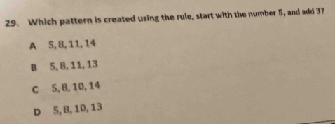 Which pattern is created using the rule, start with the number 5, and add 3?
A 5, 8, 11, 14
B 5, 8, 11, 13
c 5, 8, 10, 14
D 5, 8, 10, 13