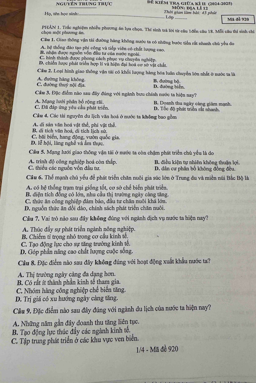 đẻ Kiẻm tRA giữa kì II (2024-2025)
NgUYN trUNG trực  MÔn: địa lí 12
Hq ọ, tên học sinh:.
Thời gian làm bài: 45 phút
Lớp .........
Mã đề 920
PHÀN 1. Trắc nghiệm nhiều phương án lựa chọn. Thí sinh trả lời từ câu 1đến câu 18. Mỗi câu thí sinh chỉ
chọn một phương án.
Câu 1. Giao thông vận tải đường hàng không nước ta có những bước tiến rất nhanh chủ yếu do
A. hệ thống đào tạo phi công và tiếp viên có chất lượng cao.
B. nhận được nguồn vốn đầu tư của nước ngoài.
C. hình thành được phong cách phục vụ chuyên nghiệp.
D. chiến lược phát triển hợp lí và hiện đại hoá cơ sở vật chất.
Câu 2. Loại hình giao thông vận tải có khối lượng hàng hóa luân chuyển lớn nhất ở nước ta là
A. đường hàng không. B. đường bộ.
C. đường thuỷ nội địa. D. đường biển.
Câu 3. Đặc điểm nào sau đây đúng với ngành bưu chính nước ta hiện nay?
A. Mạng lưới phân bố rộng rãi. B. Doanh thu ngày càng giảm mạnh.
C. Đã đáp ứng yêu cầu phát triển. D. Tốc độ phát triển rất nhanh.
Câu 4. Các tài nguyên du lịch văn hoá ở nước ta không bao gồm
A. di sản văn hoá vật thể, phi vật thể.
B. di tích văn hoá, di tích lịch sử.
C. bãi biển, hang động, vườn quốc gia.
D. lễ hội, làng nghề và ẩm thực.
Câu 5. Mạng lưới giao thông vận tải ở nước ta còn chậm phát triển chủ yếu là do
A. trình độ công nghiệp hoá còn thấp. B. điều kiện tự nhiên không thuận lợi.
C. thiếu các nguồn vốn đầu tư.  D. dân cư phân bố không đồng đều.
Câu 6. Thế mạnh chủ yếu để phát triển chăn nuôi gia súc lớn ở Trung du và miền núi Bắc Bộ là
A. có hệ thống trạm trại giống tốt, cơ sở chế biến phát triển.
B. diện tích đồng cỏ lớn, nhu cầu thị trường ngày càng tăng.
C. thức ăn công nghiệp đảm bảo, đầu tư chăn nuôi khá lớn.
D. nguồn thức ăn dồi dào, chính sách phát triển chăn nuôi.
Câu 7. Vai trò nào sau đây không đúng với ngành dịch vụ nước ta hiện nay?
A. Thúc đầy sự phát triển ngành nông nghiệp.
B. Chiếm tỉ trọng nhỏ trong cơ cấu kinh tế.
C. Tạo động lực cho sự tăng trưởng kinh tế.
D. Góp phần nâng cao chất lượng cuộc sống.
Câu 8. Đặc điểm nào sau đây không đúng với hoạt động xuất khẩu nước ta?
A. Thị trường ngày càng đa dạng hơn.
B. Có rất ít thành phần kinh tế tham gia.
C. Nhóm hàng công nghiệp chế biến tăng.
D. Trị giá có xu hướng ngày càng tăng.
Câu 9. Đặc điểm nào sau đây đúng với ngành du lịch của nước ta hiện nay?
A. Những năm gần đây doanh thu tăng liên tục.
B. Tạo động lực thúc đẩy các ngành kinh tế.
C. Tập trung phát triển ở các khu vực ven biển.
1/4 - Mã đề 920