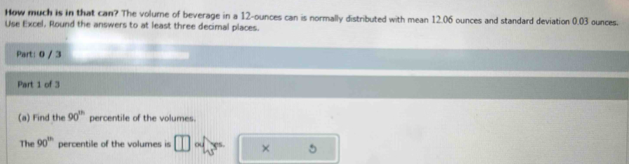 How much is in that can? The volume of beverage in a 12-ounces can is normally distributed with mean 12.06 ounces and standard deviation 0.03 ounces. 
Use Excel, Round the answers to at least three decimal places. 
Part: 0 / 3 
Part 1 of 3 
(a) Find the 90^(th) percentile of the volumes. 
The 90^(th) percentile of the volumes is ou × 5