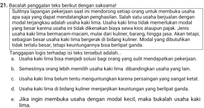 Bacalah penggalan teks berikut dengan saksama!
Sulitnya lapangan pekerjaan saat ini mendorong setiap orang untuk membuka usaha
apa saja yang dapat mendatangkan penghasilan. Salah satu usaha berjualan dengan
modal terjangkau adalah usaha kaki lima. Usaha kaki lima tidak memerlukan modal
yang besar karena usaha ini tidak dikenakan biaya sewa kios ataupun pajak. Jenis
usaha kaki lima bermacam-macam, mulai dari kuliner, barang, hingga jasa. Akan tetapi,
sebagian besar usaha kaki lima bergerak di bidang kuliner. Modal yang dibutuhkan
tidak terlalu besar, tetapi keuntungannya bisa berlipat ganda.
Tanggapan logis terhadap isi teks tersebut adalah...
a. Usaha kaki lima bisa menjadi solusi bagi orang yang sulit mendapatkan pekerjaan.
b. Semestinya orang lebih memilih usaha kaki lima dibandingkan usaha yang lain.
c. Usaha kaki lima belum tentu menguntungkan karena persaingan yang sangat ketat.
d, Usaha kaki lima di bidang kuliner menjanjikan keuntungan yang berlipat ganda.
e. Jika ingin membuka usaha dengan modal kecil, maka bukalah usaha kaki
lima.