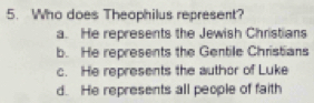 Who does Theophilus represent?
a. He represents the Jewish Christians
b. He represents the Gentile Christians
c. He represents the author of Luke
d. He represents all people of faith