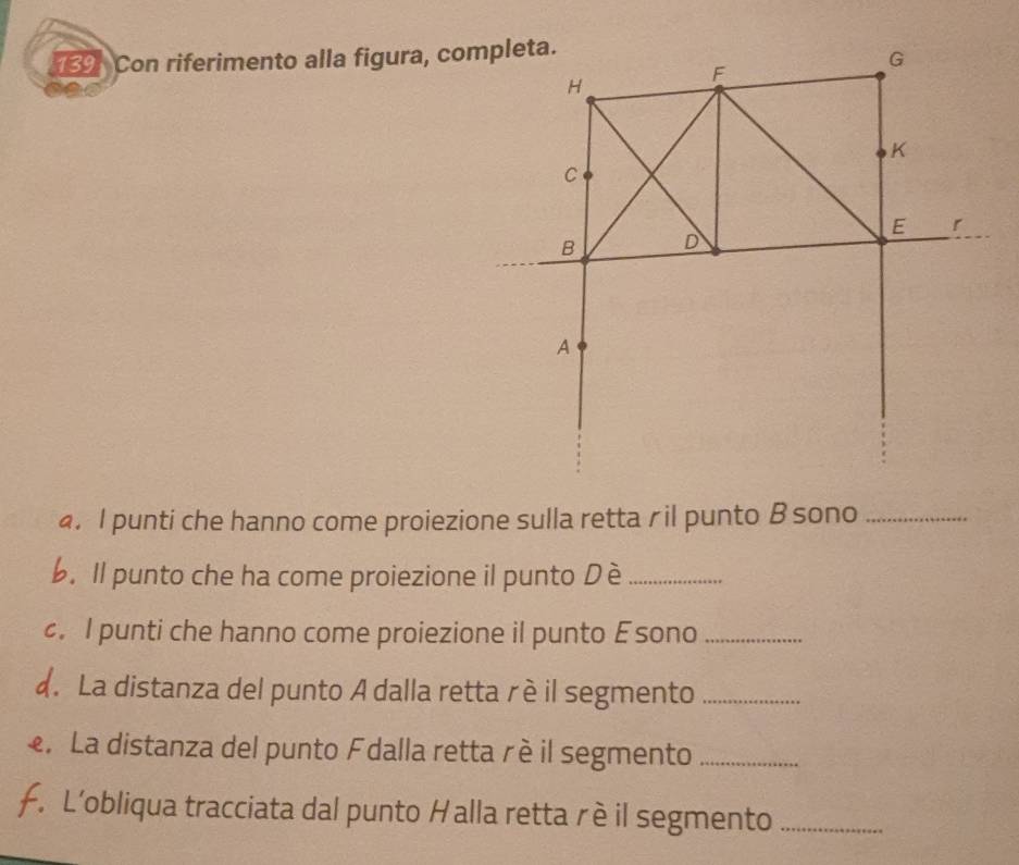 Con riferimento alla figura, completa.
G
H
F
K
C
E r
B D
A
4. I punti che hanno come proiezione sulla retta ril punto B sono_ 
6. Il punto che ha come proiezione il punto Dè_ 
. I punti che hanno come proiezione il punto Esono_ 
d. La distanza del punto A dalla retta rè il segmento_ 
e. La distanza del punto Fdalla retta r è il segmento_ 
F. L’obliqua tracciata dal punto Halla retta rè il segmento_