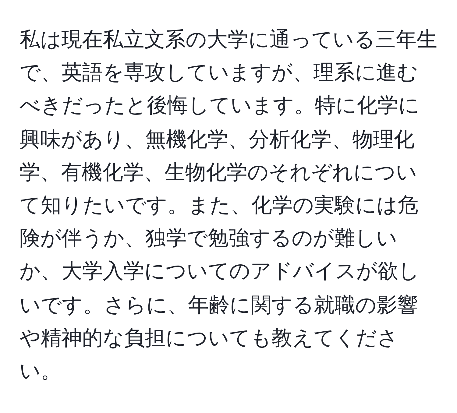 私は現在私立文系の大学に通っている三年生で、英語を専攻していますが、理系に進むべきだったと後悔しています。特に化学に興味があり、無機化学、分析化学、物理化学、有機化学、生物化学のそれぞれについて知りたいです。また、化学の実験には危険が伴うか、独学で勉強するのが難しいか、大学入学についてのアドバイスが欲しいです。さらに、年齢に関する就職の影響や精神的な負担についても教えてください。