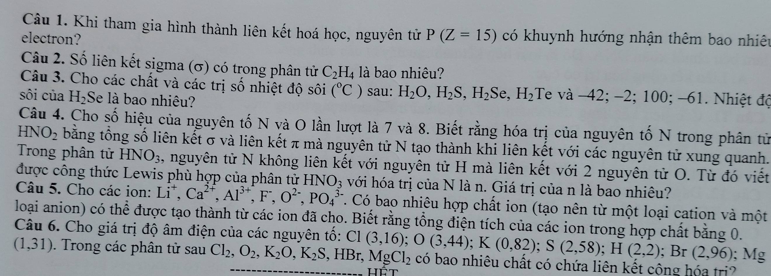 Khi tham gia hình thành liên kết hoá học, nguyên tử
electron? P(Z=15) có khuynh hướng nhận thêm bao nhiêu
Câu 2. Số liên kết sigma (σ) có trong phân tử C_2H_4 là bao nhiêu?
Câu 3. Cho các chất và các trị số nhiệt độ sôi (^circ C) sau: H_2O,H_2S,H_2Se,H_2 Te và -42; -2; 100; -61. Nhiệt độ
sôi của H_2 Se là bao nhiêu?
Câu 4. Cho số hiệu của nguyên tố N và O lần lượt là 7 và 8. Biết rằng hóa trị của nguyên tố N trong phân tử
HNO_2 bằng tổng số liên kết σ và liên kết π mà nguyên tử N tạo thành khi liên kết với các nguyên tử xung quanh.
Trong phân tử HNO_3 , nguyên tử N không liên kết với nguyên tử H mà liên kết với 2 nguyên tử O. Từ đó viết
được công thức Lewis phù hợp của phân tử HNO_3 với hóa trị của N là n. Giá trị của n là bao nhiêu?
Câu 5. Cho các ion: Li^+,Ca^(2+),Al^(3+),F^-,O^(2-),PO_4^((3-). Có bao nhiêu hợp chất ion (tạo nên từ một loại cation và một
loại anion) có thể được tạo thành từ các ion đã cho. Biết rằng tổng điện tích của các ion trong hợp chất bằng 0.
Câu 6. Cho giá trị độ âm điện của các nguyên tố: C1(3,16);O(3,44);K(0,82);S(2,58);H(2,2); Br (2,96);Mg
(1,31). Trong các phân tử sau Cl_2),O_2,K_2O,K_2S,HBr,MgCl_2 có bao nhiêu chất có chứa liên kết công hóa tri?