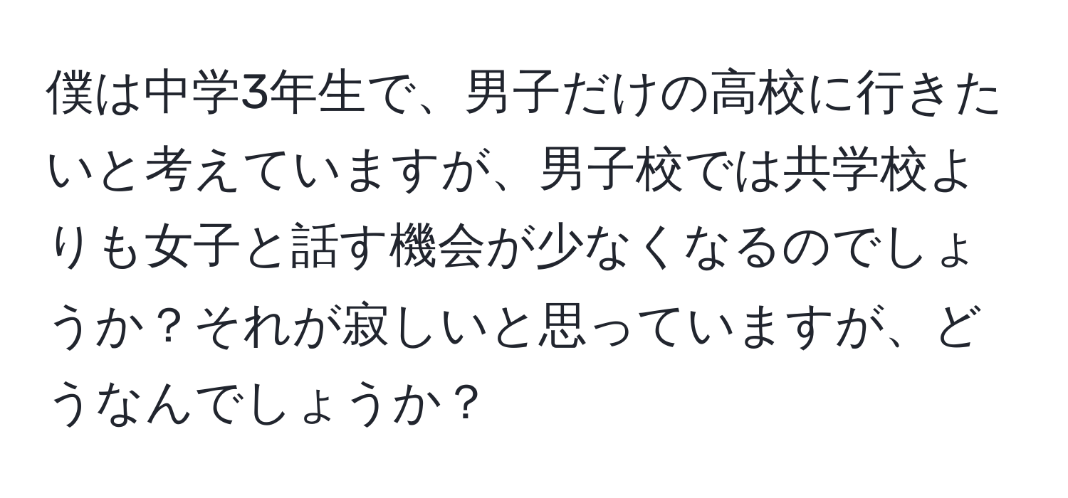 僕は中学3年生で、男子だけの高校に行きたいと考えていますが、男子校では共学校よりも女子と話す機会が少なくなるのでしょうか？それが寂しいと思っていますが、どうなんでしょうか？