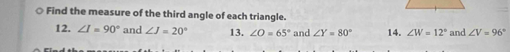 Find the measure of the third angle of each triangle. 
12. ∠ I=90° and ∠ J=20° 13. ∠ O=65° and ∠ Y=80° 14. ∠ W=12° and ∠ V=96°