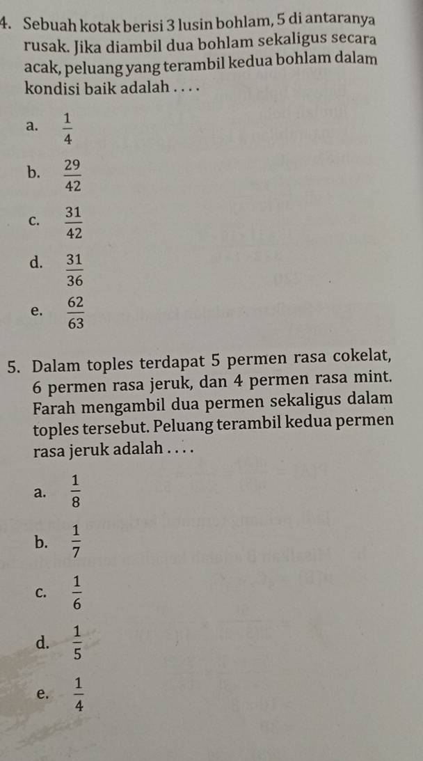 Sebuah kotak berisi 3 lusin bohlam, 5 di antaranya
rusak. Jika diambil dua bohlam sekaligus secara
acak, peluang yang terambil kedua bohlam dalam
kondisi baik adalah . . . .
a.  1/4 
b.  29/42 
C.  31/42 
d.  31/36 
e.  62/63 
5. Dalam toples terdapat 5 permen rasa cokelat,
6 permen rasa jeruk, dan 4 permen rasa mint.
Farah mengambil dua permen sekaligus dalam
toples tersebut. Peluang terambil kedua permen
rasa jeruk adalah . . . .
a.  1/8 
b.  1/7 
C.  1/6 
d.  1/5 
e.  1/4 