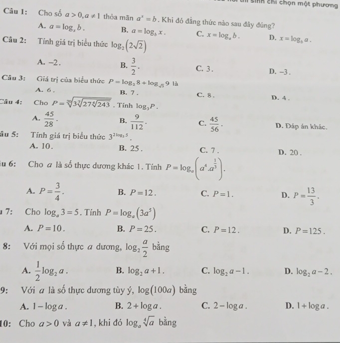 sinh chỉ chọn một phương
Câu 1: Cho số a>0,a!= 1 thỏa mãn a^x=b. Khi đó đẳng thức nào sau dây đúng?
A. a=log _xb. B. a=log _bx. C. x=log _ab. D. x=log _ba.
Câu 2: Tính giá trị biểu thức log _2(2sqrt(2))
B.
A. -2.  3/2 . C. 3. D. -3 .
Câu 3: Giá trị của biểu thức P=log _28+log _sqrt(3)9| à
A. 6 , B. 7 . C. 8 . D. 4 .
Câu 4: Cho P=sqrt[20](3sqrt [7]27sqrt [4]243). Tính log _3P.
B.
A.  45/28 ·  9/112 . C.  45/56 . D. Đáp án khác.
âu 5: Tính giá trị biểu thức 3^(2log ,5).
A. 10. B. 25 . C. 7 . D. 20 .
du 6: Cho a là số thực dương khác 1. Tính P=log _a(a^4.a^(frac 1)3).
A. P= 3/4 . B. P=12. C. P=1. D. P= 13/3 .
7: Cho log _a3=5. Tính P=log _a(3a^5)
A. P=10. B. P=25. C. P=12. D. P=125.
8: Với mọi số thực a dương, log _2 a/2  bằng
A.  1/2 log _2a. B. log _2a+1. C. log _2a-1. D. log _2a-2.
9: Với a là số thực dương tùy dot y,log (100a) bǎng
A. 1-log a. B. 2+log a. C. 2-log a. D. 1+log a.
10: Cho a>0 và a!= 1 , khi đó log _asqrt[4](a) bằng