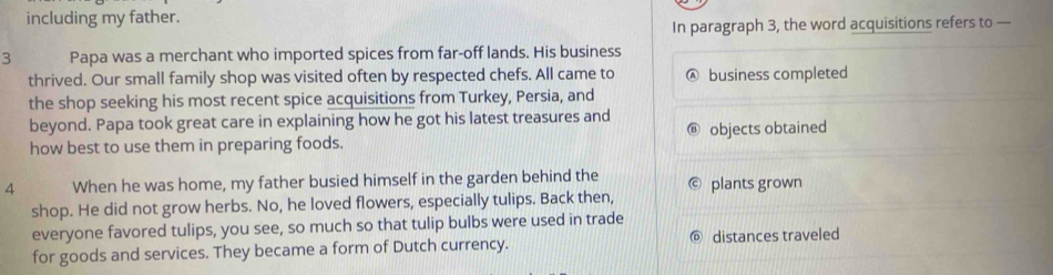 including my father. 
In paragraph 3, the word acquisitions refers to — 
3 Papa was a merchant who imported spices from far-off lands. His business 
thrived. Our small family shop was visited often by respected chefs. All came to A business completed 
the shop seeking his most recent spice acquisitions from Turkey, Persia, and 
beyond. Papa took great care in explaining how he got his latest treasures and 
how best to use them in preparing foods. objects obtained 
4 When he was home, my father busied himself in the garden behind the plants grown 
shop. He did not grow herbs. No, he loved flowers, especially tulips. Back then, 
everyone favored tulips, you see, so much so that tulip bulbs were used in trade 
for goods and services. They became a form of Dutch currency. ◎ distances traveled