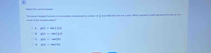 Select the correct answer
The parent tangent function is horizontally compressed by a factor of  1/2  and reflected over the x-axis. Which equation could represent function g, the
result of this transformation?
A. g(x)=tan (- 1/2 x)
B. g(x)=-tan ( 1/2 x)
C. g(x)=-tan (2x)
D. g(x)=tan (-2x)