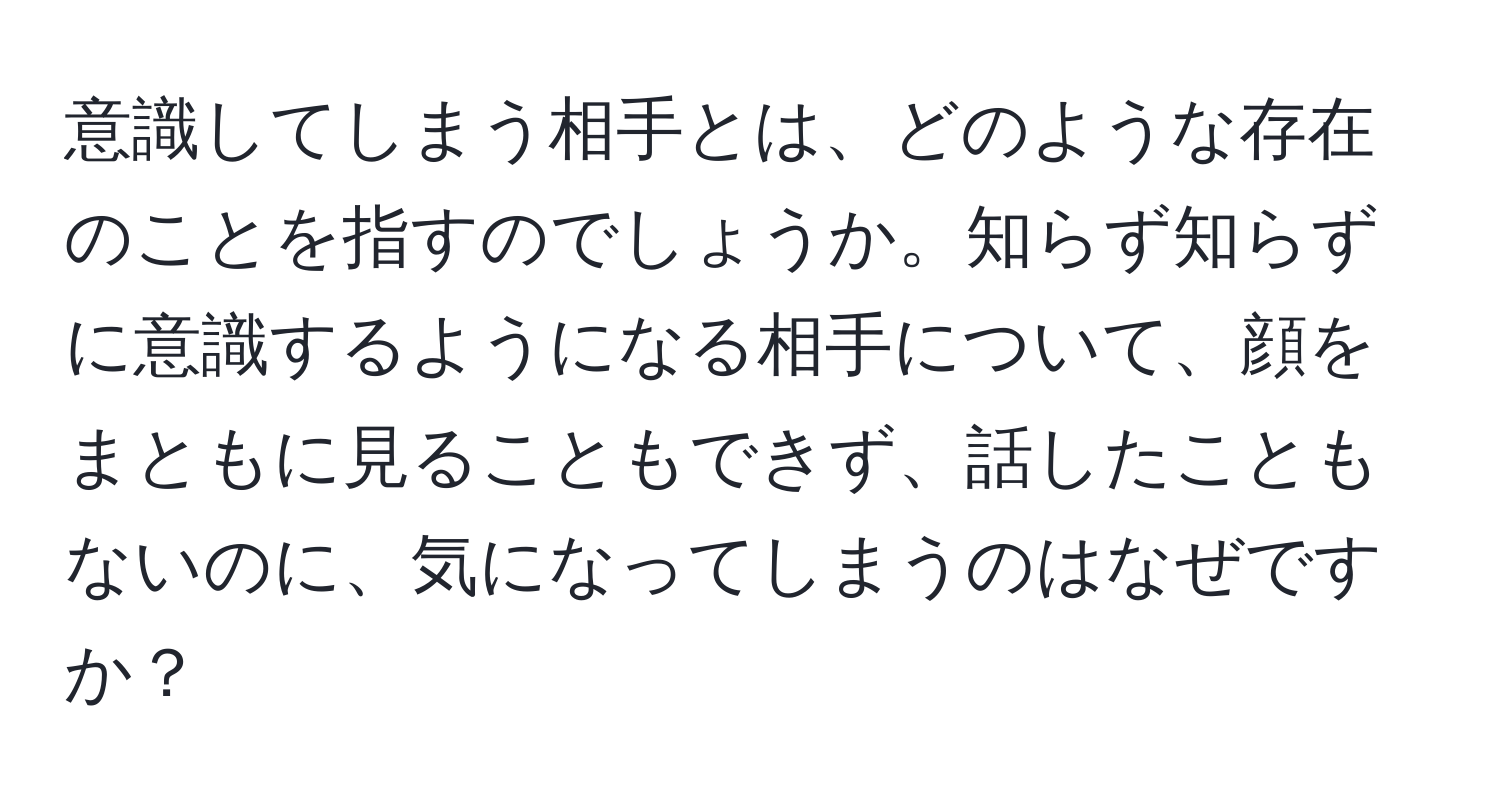 意識してしまう相手とは、どのような存在のことを指すのでしょうか。知らず知らずに意識するようになる相手について、顔をまともに見ることもできず、話したこともないのに、気になってしまうのはなぜですか？