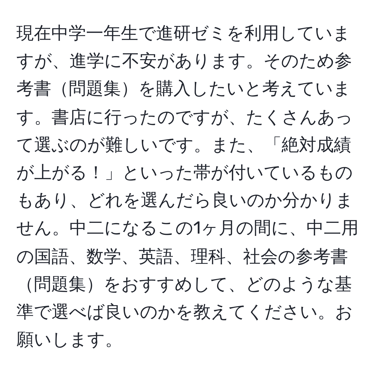 現在中学一年生で進研ゼミを利用していますが、進学に不安があります。そのため参考書問題集を購入したいと考えています。書店に行ったのですが、たくさんあって選ぶのが難しいです。また、「絶対成績が上がる！」といった帯が付いているものもあり、どれを選んだら良いのか分かりません。中二になるこの1ヶ月の間に、中二用の国語、数学、英語、理科、社会の参考書問題集をおすすめして、どのような基準で選べば良いのかを教えてください。お願いします。