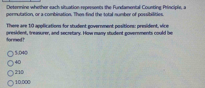 Determine whether each situation represents the Fundamental Counting Principle, a
permutation, or a combination. Then find the total number of possibilities.
There are 10 applications for student government positions: president, vice
president, treasurer, and secretary. How many student governments could be
formed?
5,040
40
210
10,000