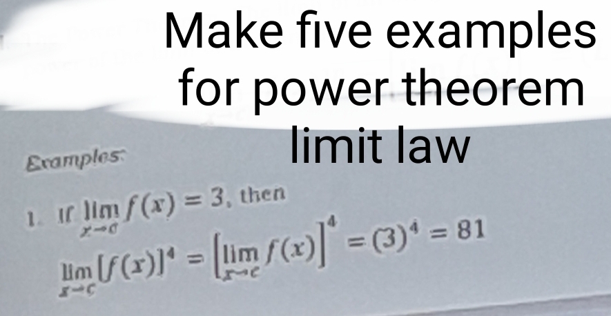 Make five examples 
for power theorem 
Examples: 
limit law 
1.I limlimits _xto cf(x)=3 , then
limlimits _xto c[f(x)]^4=[limlimits _xto cf(x)]^4=(3)^4=81